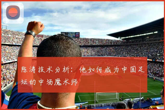 陈涛技术分析:他如何成为中国足坛的中场魔术师