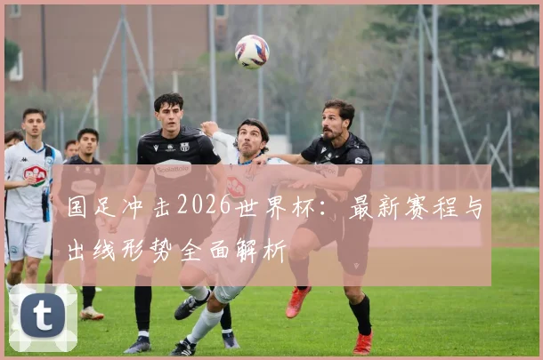 国足冲击2026世界杯:最新赛程与出线形势全面解析
