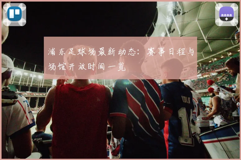 浦东足球场最新动态:赛事日程与场馆开放时间一览
