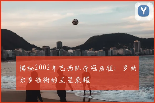 揭秘2002年巴西队夺冠历程:罗纳尔多领衔的五星荣耀