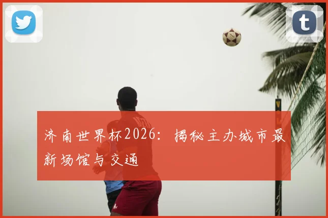 济南世界杯2026:揭秘主办城市最新场馆与交通