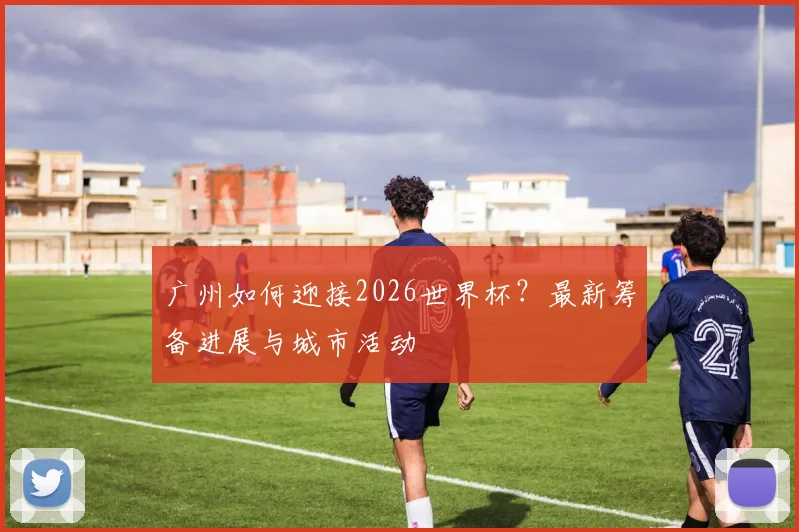 广州如何迎接2026世界杯?最新筹备进展与城市活动