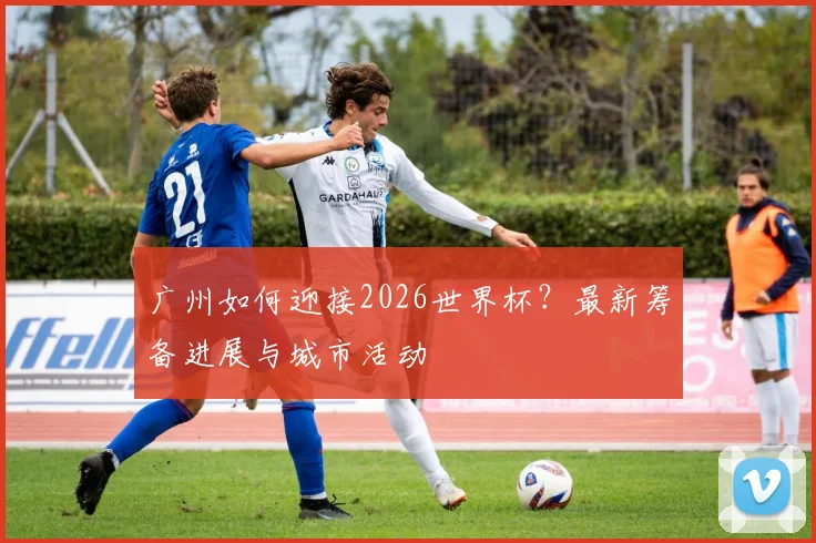 广州如何迎接2026世界杯？最新筹备进展与城市活动