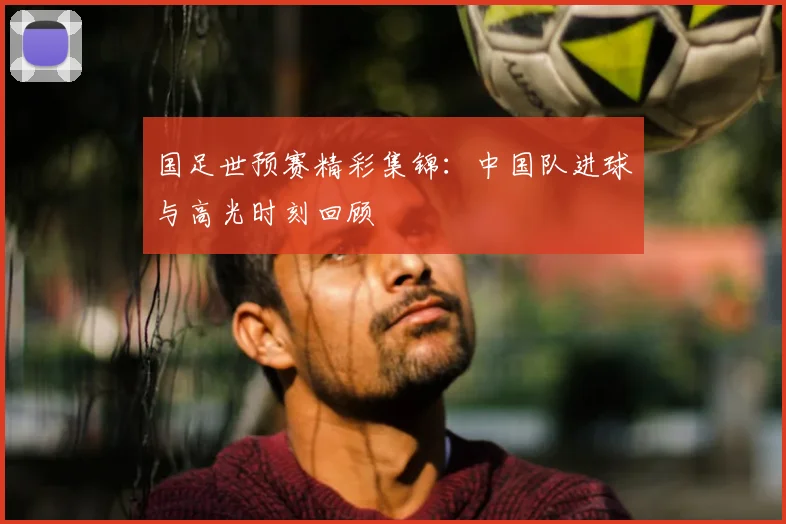 国足世预赛精彩集锦：中国队进球与高光时刻回顾